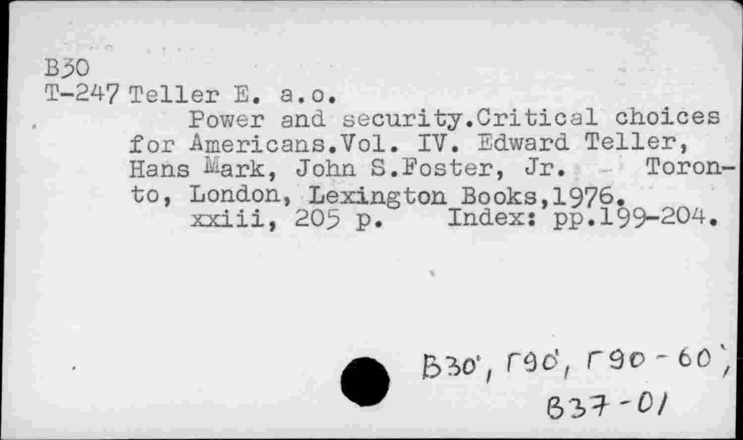 ﻿B30
T-247 Teller E. a.o.
Power and. security.Critical choices for Americans.Vol. IV. Edward. Teller, Hans Mark, John S.Foster, Jr. Toron to, London, Lexington Books,1976.
xxiii, 205 p. Index! pp.199-204.
5?>0‘, TOO', reo-60 (33? '0/